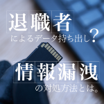 退職者によるデータ持ち出し？情報漏洩の対処方法とは？