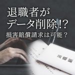 退職者が勝手にデータ削除！？損害賠償請求は可能？