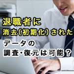 退職者に消去（初期化）されたデータの調査・復元は可能？