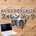 メールトラブルにおけるフォレンジック調査事例-事態が大きくなる前に-